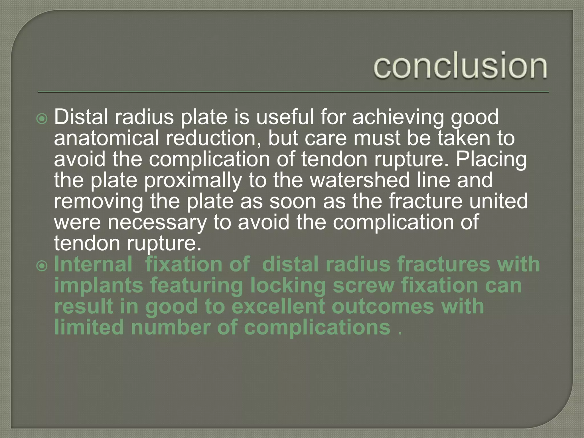  Distal radius plate is useful for achieving good
anatomical reduction, but care must be taken to
avoid the complication of tendon rupture. Placing
the plate proximally to the watershed line and
removing the plate as soon as the fracture united
were necessary to avoid the complication of
tendon rupture.
 Internal fixation of distal radius fractures with
implants featuring locking screw fixation can
result in good to excellent outcomes with
limited number of complications .
 