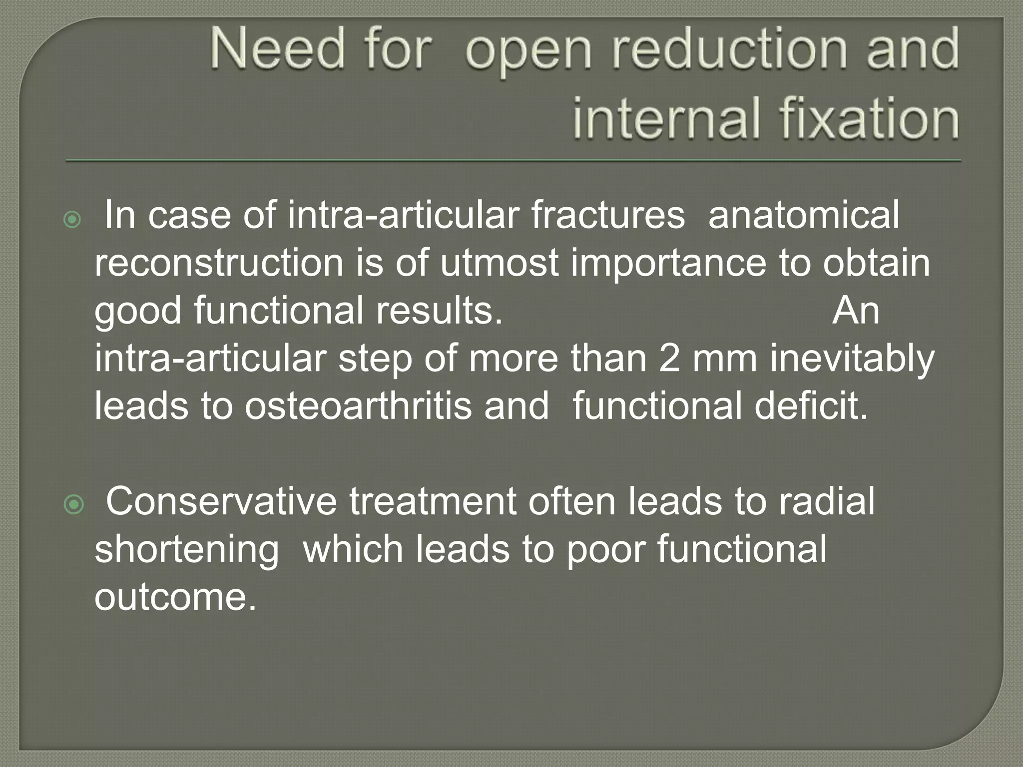  In case of intra-articular fractures anatomical
reconstruction is of utmost importance to obtain
good functional results. An
intra-articular step of more than 2 mm inevitably
leads to osteoarthritis and functional deficit.
 Conservative treatment often leads to radial
shortening which leads to poor functional
outcome.
 