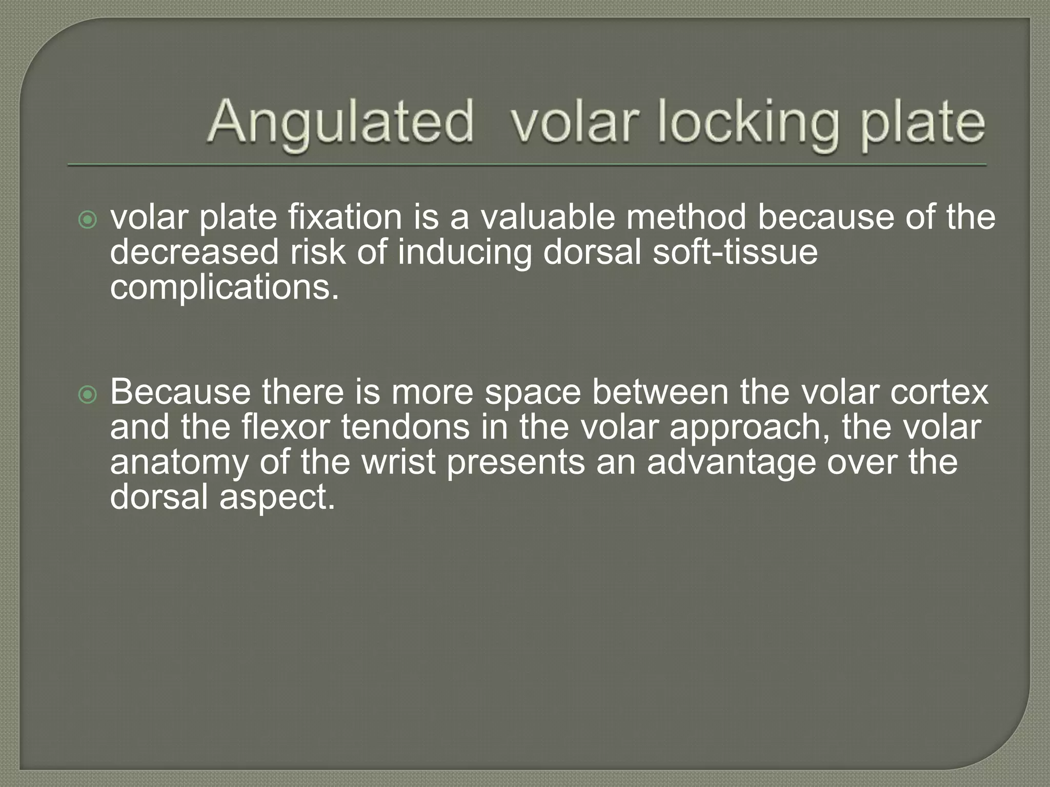  volar plate fixation is a valuable method because of the
decreased risk of inducing dorsal soft-tissue
complications.
 Because there is more space between the volar cortex
and the flexor tendons in the volar approach, the volar
anatomy of the wrist presents an advantage over the
dorsal aspect.
 