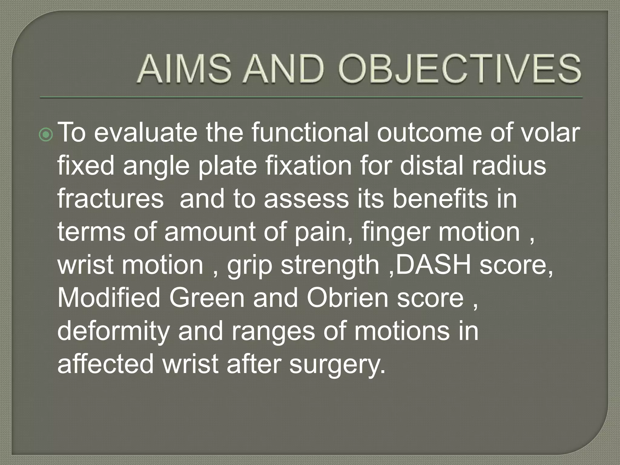 To evaluate the functional outcome of volar
fixed angle plate fixation for distal radius
fractures and to assess its benefits in
terms of amount of pain, finger motion ,
wrist motion , grip strength ,DASH score,
Modified Green and Obrien score ,
deformity and ranges of motions in
affected wrist after surgery.
 