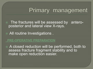 The fractures will be assessed by antero-
posterior and lateral view X-rays.
 All routine Investigations .
PRE-OPERATIVE PREPARATION
 A closed reduction will be performed, both to
assess fracture fragment stability and to
make open reduction easier.
 