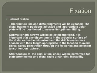  Internal fixation
The fracture line and distal fragments will be exposed. The
distal fragment positions adjusted and appropriate volar
plate will be positioned to assess its optimum fitting.
Optimal length screws will be selected and fixed. It is
important that any discontinuity in the articular surface of
the distal radius be minimised and the drill holes/screws
chosen with their length appropriate to the location to avoid
dorsal screw penetration through the far cortex and extensor
tensor tendon rupture .
After Closure of the skin, a final check will be performed for
plate prominence and distal radio ulnar joint instability
 