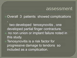Overall 3 patients showed complications
,
two developed tenosynovitis , one
developed partial finger contracture.
 no non union or implant failure noted in
this study.
Tenosynovitis is a risk factor for
progressive damage to tendons so
included as a complication.
 