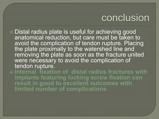  Distal radius plate is useful for achieving good
anatomical reduction, but care must be taken to
avoid the complication of tendon rupture. Placing
the plate proximally to the watershed line and
removing the plate as soon as the fracture united
were necessary to avoid the complication of
tendon rupture.
 Internal fixation of distal radius fractures with
implants featuring locking screw fixation can
result in good to excellent outcomes with
limited number of complications .
 