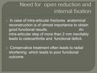  In case of intra-articular fractures anatomical
reconstruction is of utmost importance to obtain
good functional results. An
intra-articular step of more than 2 mm inevitably
leads to osteoarthritis and functional deficit.
 Conservative treatment often leads to radial
shortening which leads to poor functional
outcome.
 