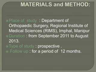 Place of study : Department of
Orthopaedic Surgery, Regional Institute of
Medical Sciences (RIMS), Imphal, Manipur
Duration : from September 2011 to August
2013.
Type of study : prospective .
 Follow up : for a period of 12 months.
 