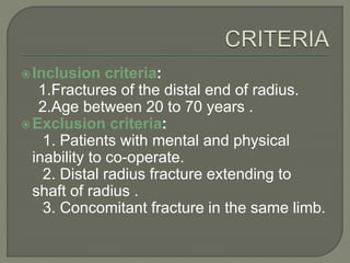 Inclusion criteria:
1.Fractures of the distal end of radius.
2.Age between 20 to 70 years .
Exclusion criteria:
1. Patients with mental and physical
inability to co-operate.
2. Distal radius fracture extending to
shaft of radius .
3. Concomitant fracture in the same limb.
 