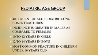 PEDIATRIC AGE GROUP
 40 PERCENT OF ALL PEDIATRIC LONG
BONES FRACTURES
 INCIDENCE IS GREATER IN MALES AS
COMPARED TO FEMALES
 10 TO 12 YEARS IN GIRLS
 12 TO 14 YEARS IN BOYS
 MOST COMMON FRACTURE IN CHILDERN
UNDER 16 YEARS OLD
 