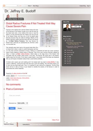 0 More Next Blog» Create Blog Sign In 
Dr. Jeffrey E. Budoff 
Distal Radius Fractures If Not Treated Well May 
Cause Severe Pain 
Fracture is the medical term used for broken bones and most 
of the fractures of the forearm usually occur near the wrist (at 
the distal bone end), in the middle of the bone or near the 
elbow ie, at the proximal bone end. Radius and ulna are two 
of our forearm bones and they are at risk for growth plate 
fractures because they are made of cartilage. Majority of the 
forearm fractures involve wrist-end bone and thus are termed 
as the Distal Radius Fractures. One may fracture his 
forearm from a fall onto an outstretched arm, fall from a bike 
or an accident etc. 
One naturally place their hand on the ground when falls off or 
is thrown from a bike in order to control themselves and thus 
it is the most common mechanism of injury. Falling on a stretched out hand can cause numerous 
types of injury leading to broken bones or fractures. One of the most common fractures suffered by 
many is known as distal radius fracture. Distal radius is the large bone of the forearm that 
articulates with the smaller carpal bones in the wrist. The fracture will cause pain in the forearm 
slightly away from the wrist. If you have a severe break in your bones and if the bones are displaced 
then you will require immediate medical help to avoid further problems. 
A broken wrist causes pain and swelling and if not treated well may lead to wrist arthritis. It also 
causes a deformity, causing the wrist look bent due to pain and swelling. This will further restrict you 
to carry out your day-to-day work. Thus, it is important to see a doctor for a diagnosis. The first thing 
doctor will do is take an X-ray of your forearm to identify the severity of the fracture in order to 
recommend the correct treatment. 
Recommend this on Google 
Home Older Post 
No comments: 
Post a Comment 
Subscribe to: Post Comments (Atom) 
Thursday, November 20, 2014 
Posted by Dr Jeffrey Budoff at 10:04 PM 
Labels: distal radius fractures, Wrist arthritis 
Location: United States 
Enter your comment... 
Comment as: Select profile... 
PPuubblliisshh 
PPrreevviieeww 
Dr Jeffrey Budoff 
Follow 0 
View my complete profile 
About Me 
Blog Archive 
▼ 2014 (181) 
▼ November (2) 
Distal Radius Fractures If Not 
Treated Well May Ca... 
Subscapularis Tears Deters Easy 
Movement of the Ha... 
► October (2) 
► September (2) 
► August (73) 
► July (93) 
► June (3) 
► May (5) 
► April (1) 
converted by Web2PDFConvert.com 
