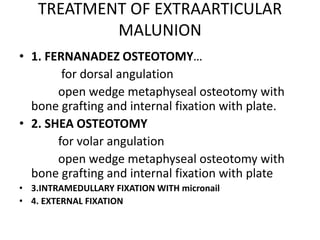 TREATMENT OF EXTRAARTICULAR
MALUNION
• 1. FERNANADEZ OSTEOTOMY…
for dorsal angulation
open wedge metaphyseal osteotomy with
bone grafting and internal fixation with plate.
• 2. SHEA OSTEOTOMY
for volar angulation
open wedge metaphyseal osteotomy with
bone grafting and internal fixation with plate
• 3.INTRAMEDULLARY FIXATION WITH micronail
• 4. EXTERNAL FIXATION
 