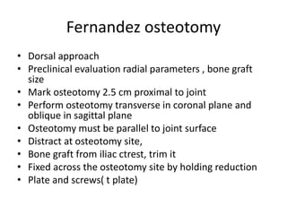 Fernandez osteotomy
• Dorsal approach
• Preclinical evaluation radial parameters , bone graft
size
• Mark osteotomy 2.5 cm proximal to joint
• Perform osteotomy transverse in coronal plane and
oblique in sagittal plane
• Osteotomy must be parallel to joint surface
• Distract at osteotomy site,
• Bone graft from iliac ctrest, trim it
• Fixed across the osteotomy site by holding reduction
• Plate and screws( t plate)
 