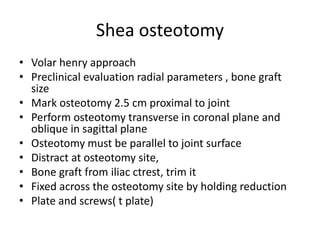 Shea osteotomy
• Volar henry approach
• Preclinical evaluation radial parameters , bone graft
size
• Mark osteotomy 2.5 cm proximal to joint
• Perform osteotomy transverse in coronal plane and
oblique in sagittal plane
• Osteotomy must be parallel to joint surface
• Distract at osteotomy site,
• Bone graft from iliac ctrest, trim it
• Fixed across the osteotomy site by holding reduction
• Plate and screws( t plate)
 