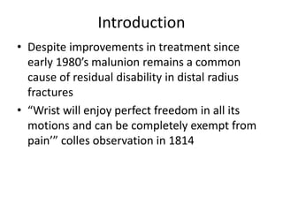 Introduction
• Despite improvements in treatment since
early 1980’s malunion remains a common
cause of residual disability in distal radius
fractures
• “Wrist will enjoy perfect freedom in all its
motions and can be completely exempt from
pain’” colles observation in 1814
 