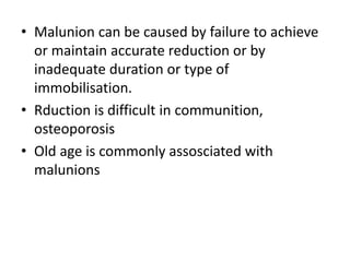 • Malunion can be caused by failure to achieve
or maintain accurate reduction or by
inadequate duration or type of
immobilisation.
• Rduction is difficult in communition,
osteoporosis
• Old age is commonly assosciated with
malunions
 