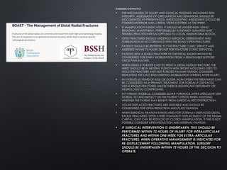 STANDARDS FOR PRACTICE
• THE MECHANISM OF INJURY AND CLINICAL FINDINGS, INCLUDING SKIN
INTEGRITY, ASSESSMENT OF CIRCULATION AND SENSATION, SHOULD BE
DOCUMENTED AT PRESENTATION. RADIOGRAPHIC ASSESSMENT SHOULD BE
POSTEROANTERIOR AND LATERAL VIEWS CENTRED AT THE WRIST.
• IF MANIPULATION IS INDICATED, IT SHOULD BE UNDERTAKEN USING
REGIONAL ANAESTHESIA, PERFORMED BY A SUITABLY QUALIFIED AND
TRAINED PRACTITIONER (AS OPPOSED TO LOCAL HAEMATOMA BLOCK).
• OPEN FRACTURES SHOULD UNDERGO SURGICAL DEBRIDEMENT AND
STABILISATION IN ACCORDANCE WITH THE BOAST OPEN FRACTURES.
• PATIENTS SHOULD BE REFERRED TO THE FRACTURE CLINIC SERVICE AND
ASSESSED WITHIN 72 HOURS (BOAST FOR FRACTURE CLINIC SERVICES).
• PATIENTS WITH A STABLE FRACTURE OF THE DISTAL RADIUS SHOULD BE
CONSIDERED FOR EARLY MOBILISATION FROM A REMOVABLE SUPPORT
ONCE PAIN ALLOWS.
• WHEN USING A PLASTER CAST TO TREAT A DISTAL RADIUS FRACTURE, THE
WRIST SHOULD BE IN NEUTRAL FLEXION WITH 3POINT MOULDING USED TO
HOLD THE FRACTURE AND NOT FORCED PALMAR FLEXION. CONSIDER
REMOVING THE CAST AND STARTING MOBILISATION 4 WEEKS AFTER INJURY.
• IN PATIENTS 65 YEARS OF AGE OR OLDER, NON-OPERATIVE TREATMENT CAN
BE CONSIDERED AS A PRIMARY TREATMENT FOR DORSALLY DISPLACED
DISTAL RADIUS FRACTURES UNLESS THERE IS SIGNIFICANT DEFORMITY OR
NEUROLOGICAL COMPROMISE.
• IN PATIENTS UNDER 65, CONSIDER ULNAR VARIANCE, INTRA-ARTICULAR STEP,
DORSAL TILT AND REFLECT ON THE PATIENT’S NEEDS WHEN ASSESSING
WHETHER THE PATIENT MAY BENEFIT FROM SURGICAL RECONSTRUCTION.
• VOLAR DISPLACED FRACTURES ARE UNSTABLE AND SHOULD BE
CONSIDERED FOR OPEN REDUCTION AND PLATE FIXATION.
• WHEN SURGICAL FIXATION IS INDICATED FOR DORSALLY DISPLACED DISTAL
RADIUS FRACTURES OFFER K-WIRE FIXATION IF DISPLACEMENT OF THE RADIAL
CARPAL JOINT CAN BE REDUCED BY CLOSED MANIPULATION. IF THIS IS NOT
POSSIBLE CONSIDER OPEN REDUCTION AND INTERNAL FIXATION.
• IF SURGICAL INTERVENTION IS UNDERTAKEN, THIS SHOULD BE
PERFORMED WITHIN 72 HOURS OF INJURY FOR INTRAARTICULAR
FRACTURES AND WITHIN ONE WEEK FOR EXTRA-ARTICULAR
FRACTURES. WHEN OPERATIVE MANAGEMENT IS INDICATED FOR
RE-DISPLACEMENT FOLLOWING MANIPULATION, SURGERY
SHOULD BE UNDERTAKEN WITHIN 72 HOURS OF THE DECISION TO
OPERATE.
 