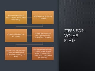 STEPS FOR
VOLAR
PLATE
Have an assistant
who knows what they
are doing
Traction the fracture
closed
Open and Reduce
+/- K wire
Put plate on shaft
and gliding hole
screw and screen
Plate can be rotated
and pushed up or
down depending on
xray
Fill ulna holes distally,
check lateral and
then put in radial
ones and complete
proximally
 