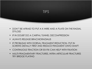 TIPS
• DON’T BE AFRAID TO PUT A K-WIRE AND A PLATE ON THE RADIAL
STYLOID
• IF IN DOUBT DO A CARPAL TUNNEL DECOMPRESSION
• ALWAYS RELEASE BRACHIORADIALIS
• IF PROBLEMS WITH DORSAL FRAGMENT REDUCTION, PUT IN
SCREWS DISTALLY FIRST AND REDUCE FRAGMENT ONTO SHAFT
• CONTINUOUS TRACTION OR EX-FIX CAN HELP WITH FIXATION
• MULTI-FRAGMENTARY FRACTURES, INTRA-ARTICULAR FRACTURES
TRY BRIDGE PLATING
 