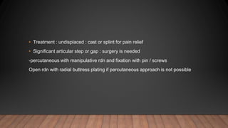 • Treatment : undisplaced : cast or splint for pain relief
• Significant articular step or gap : surgery is needed
-percutaneous with manipulative rdn and fixation with pin / screws
Open rdn with radial buttress plating if percutaneous approach is not possible
 
