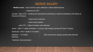 NERVE INJURY
• Median nerve : most common nerve affected in distal radial fractures
- presents as CTS
Causes : Early CTS – swelling and haematoma extending to carpel tunnel/deep to the fascia at
the level of fracture
- direct nerve contusion
-cotton loder position
Late CTS : Callus formation and malunion
Acute – with in 1 week of fracture : in young ,high energy injuries,AO Type C injuries
Subacute – from 1 week to 12 weeks
Delayed - > 12 weeks older women,low energy injuries,extra articular
fractures
Treatment :decompression
 