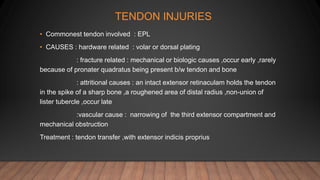 TENDON INJURIES
• Commonest tendon involved : EPL
• CAUSES : hardware related : volar or dorsal plating
: fracture related : mechanical or biologic causes ,occur early ,rarely
because of pronater quadratus being present b/w tendon and bone
: attritional causes : an intact extensor retinaculam holds the tendon
in the spike of a sharp bone ,a roughened area of distal radius ,non-union of
lister tubercle ,occur late
:vascular cause : narrowing of the third extensor compartment and
mechanical obstruction
Treatment : tendon transfer ,with extensor indicis proprius
 