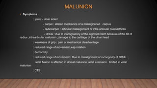 MALUNION
• Symptoms
: pain - ulnar sided
- carpel : altered mechanics of a malalighened carpus
- radiocarpel : articular malalignment or intra articular osteoarthritis
- DRUJ : due to incongruency of the sigmoid notch because of the tilt of
radius ,intraarticular malunion ,damage to the cartilage of the ulnar head
: weakness of grip : pain or mechanical disadvantage
: reduced range of movement ,esp rotation
: demormity
: reduced range of movement : Due to malalignment or incongruity of DRUJ ,
wrist flexion is affected in dorsal malunion ,wrist extension limited in volar
malunion
: CTS
 