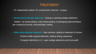 TREATMENT
• Fit ,independent patient ;for symptomatic malunion : surgery
• Dorsal extra articular malunion : closing or opening wedge osteotomy
fixation : by dorsal plating ,volar locked plating ,nonbridging external fixation
,per cutaneous pinning ,intramedullary nailing
• Volar extra articular malunion : less common ,plating is treatment of choice
:if there is little angular deformity ,oblique sliding osteotomy
:if angular deformity is (+) : open wedge osteotomy and bone graft
 