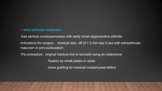 • Intra articular malunion
-has serious consequenceses with early onset degenerative arthritis
Indications for surgery : residual step off of > 2 mm esp if ass with extraarticular
malunion or joint subluxation
The procedure : original fracture line is recreatd using an osteotome
: fixation by small plates or wires
: bone grafting for residual metaphyseal defect
 