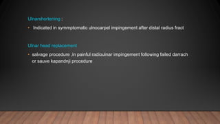 Ulnarshortening :
• Indicated in symmptomatic ulnocarpel impingement after distal radius fract
Ulnar head replacement
• salvage procedure ,in painful radioulnar impingement following failed darrach
or sauve kapandnji procedure
 