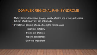 COMPLEX REGIONAL PAIN SYNDROME
• Multisystem multi symptom disorder usually affecting one or more extremities
but may affect vitually any part of the body
• Symptoms : pain out of proportion to the insiting cause
vasomotor instability
trophic skin changes
regional osteoporosis
functional impairment
 