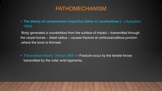 PATHOMECHANISM
• The theory of compression impaction (blow or counterblow ): ( dupuytren,
1834)
Body generates a counterblow from the surface of impact – transmitted through
the carpel bones – distal radius – causes fracture at corticocancellous junction
;where the bone is thinnest
• The avulsion theory (linhart,1869 ) – Fracture occur by the tensile forces
transmitted by the volar wrist ligaments.
 