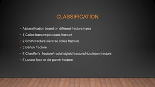 CLASSIFICATION
• A)classification based on different fracture types
• 1)Colles fracture/pouteaus fracture
• 2)Smith fracture /reverse colles fracture
• 3)Barton fracture
• 4)Chauffer’s fracture/ radial styloid fracture/Hutchison fracture
• 5)Lunate load or die punch fracture
 