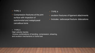 • TYPE 4
• avulsion fractures of ligament attachments
• Includes radiocarpal fracture- dislocations
• TYPE 3
• Compression fractures at the joint
surface with impaction of
subchondral and metaphyseal
cancellous bone
• TYPE 5
High-velocity injuries
Involve combinations of bending, compression, shearing,
and avulsion mechanisms or bone loss
 