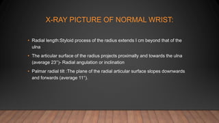 X-RAY PICTURE OF NORMAL WRIST:
• Radial length:Styloid process of the radius extends I cm beyond that of the
ulna
• The articular surface of the radius projects proximally and towards the ulna
(average 23°)- Radial angulation or inclination
• Palmar radial tilt :The plane of the radial articular surface slopes downwards
and forwards (average 11°).
 