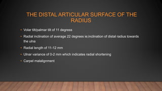 THE DISTAL ARTICULAR SURFACE OF THE
RADIUS
• Volar tilt/palmar tilt of 11 degress
• Radial inclination of average 22 degrees ie;inclination of distal radius towards
the ulna
• Radial length of 11-12 mm
• Ulnar variance of 0-2 mm which indicates radial shortening
• Carpel malalignment
 