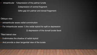 • intraarticular 1)depression of the palmar lunate
2)depression of central fragment
3)the gap b/n palmar and dorsal fragement
Oblique view
• extraarticular asses radial comminution
• For intraarticular asses 1) the radial styloid for split or depression
2) depression of the dorsal lunate facet
Tilted lateral view
• It eliminates the shadow of radial styloid
• And provide a clear tangential view of the lunate
 