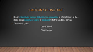BARTON ‘S FRACTURE
• It is an intrarticular fracture dislocation or subluxation in which the rim of the
distal radius dorsally or volarly is displaced with the hand and carpus
• There are 2 types
Dorsal barton
Volar barton
 