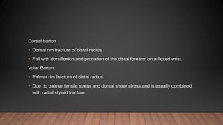 Dorsal barton
• Dorsal rim fracture of distal radius
• Fall with dorsiflexion and pronation of the distal forearm on a flexed wrist.
Volar Barton:
• Palmar rim fracture of distal radius
• Due to palmar tensile stress and dorsal shear stress and is usually combined
with radial styloid fracture
 