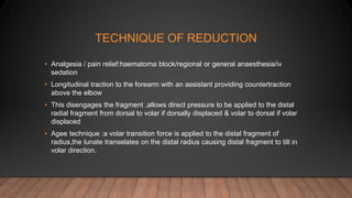 TECHNIQUE OF REDUCTION
• Analgesia / pain relief:haematoma block/regional or general anaesthesia/iv
sedation
• Longitudinal traction to the forearm with an assistant providing countertraction
above the elbow
• This disengages the fragment ,allows direct pressure to be applied to the distal
radial fragment from dorsal to volar if dorsally displaced & volar to dorsal if volar
displaced
• Agee technique :a volar transition force is applied to the distal fragment of
radius,the lunate transelates on the distal radius causing distal fragment to tilt in
volar direction.
 