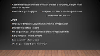 • Cast immobilisation:once the reduction process is completed,in slight flexion
and ulnar deviation
• Back slab/suger tong splint complete cast once the swelling is reduced
both forearm and b/e cast
Length
• Undisplaced fractures:very limited/no/minimal immobilisation
• Displaced fracture:5-6 weeks
• r/w the patient at 1 week interwell:to check for redisplacement
• Early instability : with in 2 weeks
• Late instability: after 2 weeks
• r/w the patient at 2 & 3 weeks of injury
 