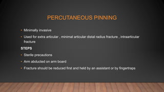 PERCUTANEOUS PINNING
• Minimally invasive
• Used for extra articular , minimal articular distal radius fracture , intraarticular
fracture
STEPS
• Sterile precautions
• Arm abducted on arm board
• Fracture should be reduced first and held by an assistant or by fingertraps
 