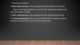 • Three basic constructs
1 Distal radius pinning : pins are placed across the fracture in the radius.
May be only radial styloid pin or a pin from the dorsal ulnar aspect to the
volar ulnar aspect of radius
11 Ulnar radial pinning : pins are placed from the radius across the ulna
111 Intrafocal/kapandji pinning : pins are inserted into the fracture ,used as
reduction tools and then driven into the proximal radius
 