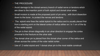 • THE PROCEDURE
• Avoid damage to the dorsal sensory branch of radial nerve or tendons which
are close to the insertion point of both styloid and dorsal ulnar wires
• Small incision is made at the proposed point of pin entry , with blunt dissection
down to the bone ; to protect the nerves and tendons
• The styloid wire fixes the radial styloid to the radius and is usually placed first
from a starting point on the lateral cortex of radius either on / in 1 cm of the tip
of the radial styloid.
• The pin is then driven diagonally in an ulnar direction to engage the cortex
proximal to the fracture on the ulnar side
• The dorsal ulnar pin is placed from the dorsal ulnar corner of the radius and
driven across the cortex of the volar radial cortex
• Use of 2 radial styloid and 1 dorsal ulnar pin is the most stable construst
 