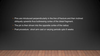 • Pins are introduced perpendicularly in the line of fracture and then inclined
obliquely upwards thus buttressing cortex of the distal fragment.
• The pin is then driven into the opposite cortex of the radius
• Post procedure : short arm cast or varying periods upto 6 weeks
 