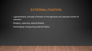 EXTERNAL FIXATION
• Ligamentotaxis :principle of tension on the ligaments and capsules inorder for
reduction
• Bridging / spanning external fixation
• Nonbridging/ nonspanning external fixation
 