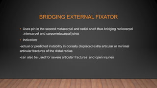 BRIDGING EXTERNAL FIXATOR
• Uses pin in the second metacarpal and radial shaft thus bridging radiocarpel
,intercarpel and carpometacarpal joints
• Indication
-actual or predicted instability in dorsally displaced extra articular or minimal
articular fractures of the distal radius
-can also be used for severe articular fractures and open injuries
 