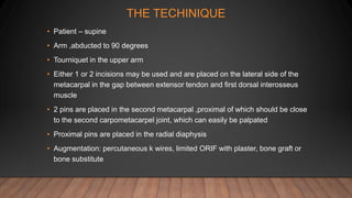 THE TECHINIQUE
• Patient – supine
• Arm ,abducted to 90 degrees
• Tourniquet in the upper arm
• Either 1 or 2 incisions may be used and are placed on the lateral side of the
metacarpal in the gap between extensor tendon and first dorsal interosseus
muscle
• 2 pins are placed in the second metacarpal ,proximal of which should be close
to the second carpometacarpel joint, which can easily be palpated
• Proximal pins are placed in the radial diaphysis
• Augmentation: percutaneous k wires, limited ORIF with plaster, bone graft or
bone substitute
 