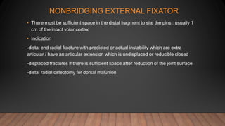 NONBRIDGING EXTERNAL FIXATOR
• There must be sufficient space in the distal fragment to site the pins : usually 1
cm of the intact volar cortex
• Indication
-distal end radial fracture with predicted or actual instability which are extra
articular / have an articular extension which is undisplaced or reducible closed
-displaced fractures if there is sufficient space after reduction of the joint surface
-distal radial osteotomy for dorsal malunion
 