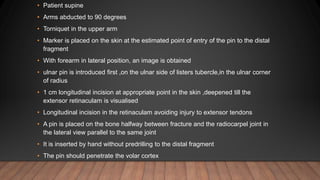 • Patient supine
• Arms abducted to 90 degrees
• Torniquet in the upper arm
• Marker is placed on the skin at the estimated point of entry of the pin to the distal
fragment
• With forearm in lateral position, an image is obtained
• ulnar pin is introduced first ,on the ulnar side of listers tubercle,in the ulnar corner
of radius
• 1 cm longitudinal incision at appropriate point in the skin ,deepened till the
extensor retinaculam is visualised
• Longitudinal incision in the retinaculam avoiding injury to extensor tendons
• A pin is placed on the bone halfway between fracture and the radiocarpel joint in
the lateral view parallel to the same joint
• It is inserted by hand without predrilling to the distal fragment
• The pin should penetrate the volar cortex
 