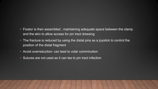 • Fixator is then assembled , maintaining adequate space between the clamp
and the skin to allow access for pin tract dressing
• The fracture is reduced by using the distal pins as a joystick to control the
position of the distal fragment
• Avoid overreduction- can lead to volar comminution
• Sutures are not used as it can lea to pin tract infection
 