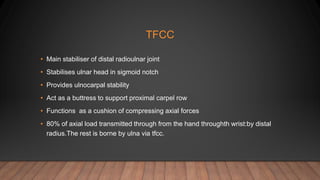 TFCC
• Main stabiliser of distal radioulnar joint
• Stabilises ulnar head in sigmoid notch
• Provides ulnocarpal stability
• Act as a buttress to support proximal carpel row
• Functions as a cushion of compressing axial forces
• 80% of axial load transmitted through from the hand throughth wrist:by distal
radius.The rest is borne by ulna via tfcc.
 